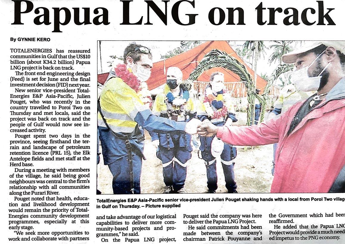 By GYNNIE KERO
TOTALENERGIES has reassured communities in Gulf that the US$10 billion (about K34.2 billion) Papua LNG project is back on track.
The front end engineering design (Feed) is set for June and the final investment decision (FID) next year.
New senior vice-president TotalEnergies E&P Asia-Pacific, Julien Pouget, who was recently in the country travelled to Poroi Two on Thursday and met locals, said the project was back on track and the people of Gulf would now see increased activity.
Pouget spent two days in the province, seeing firsthand the terrain and landscape of petroleum retention licence (PRL 15), the Elk Antelope fields and met staff at the Herd base.
During a meeting with members of the village, he said being good neighbours was central to the firm’s relationship with all communities along the Purari River.
Pouget noted that health, education and livelihood development would remain the priority of TotalEnergies community development programmes, especially at this early stage.
“We seek more opportunities to work and collaborate with partners and take advantage of our logistical capabilities to deliver more community-based projects and programmes,” he said.
On the Papua LNG project, Pouget said the company was here to deliver the Papua LNG Project.
He said commitments had been made between the company’s chairman Patrick Pouyanne and the Government which had been reaffirmed.
He added that the Papua LNG Project would provide a much needed impetus to the PNG economy.